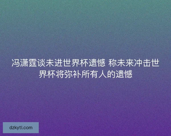 冯潇霆谈未进世界杯遗憾 称未来冲击世界杯将弥补所有人的遗憾