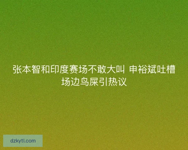 张本智和印度赛场不敢大叫 申裕斌吐槽场边鸟屎引热议