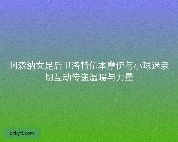 阿森纳女足后卫洛特伍本摩伊与小球迷亲切互动传递温暖与力量