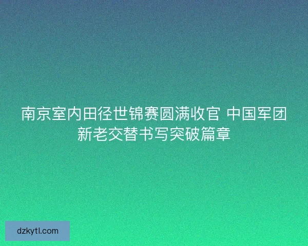 南京室内田径世锦赛圆满收官 中国军团新老交替书写突破篇章