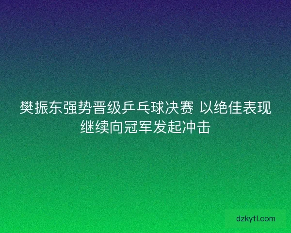 樊振东强势晋级乒乓球决赛 以绝佳表现继续向冠军发起冲击