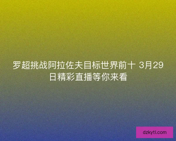 罗超挑战阿拉佐夫目标世界前十 3月29日精彩直播等你来看