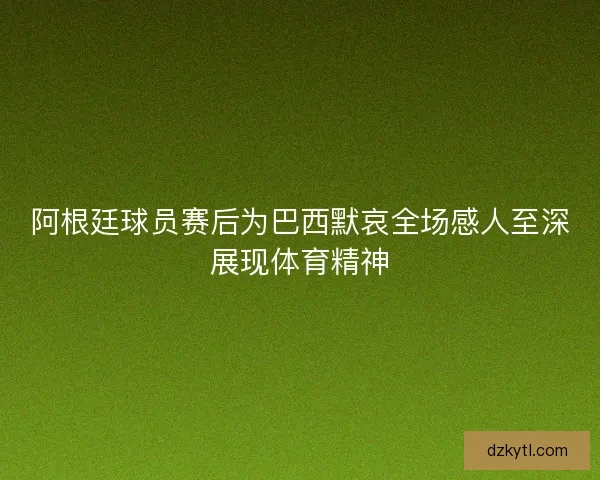 阿根廷球员赛后为巴西默哀全场感人至深展现体育精神
