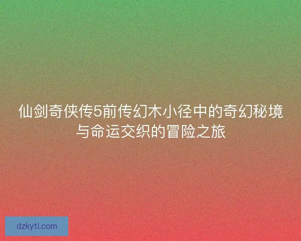 仙剑奇侠传5前传幻木小径中的奇幻秘境与命运交织的冒险之旅
