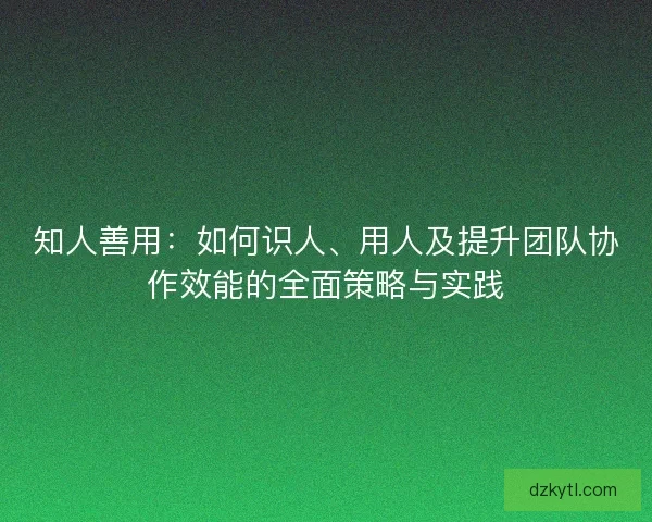 知人善用：如何识人、用人及提升团队协作效能的全面策略与实践