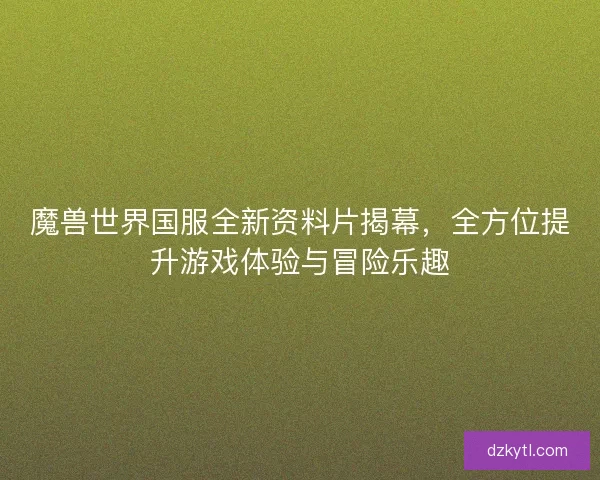 魔兽世界国服全新资料片揭幕，全方位提升游戏体验与冒险乐趣