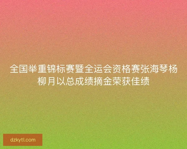 全国举重锦标赛暨全运会资格赛张海琴杨柳月以总成绩摘金荣获佳绩