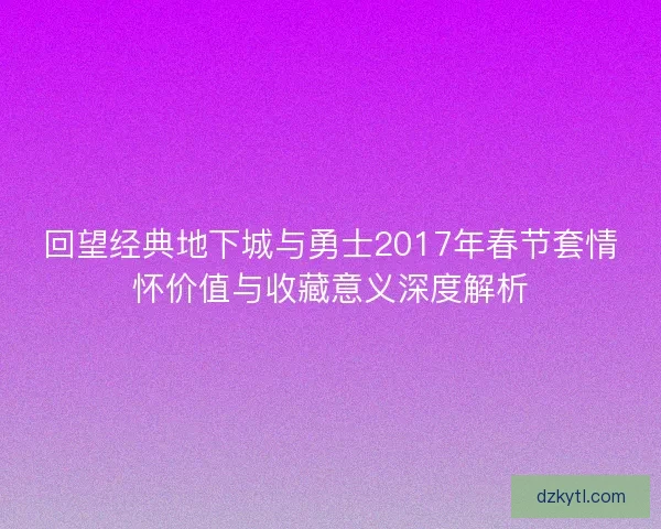 回望经典地下城与勇士2017年春节套情怀价值与收藏意义深度解析