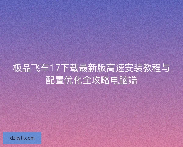 极品飞车17下载最新版高速安装教程与配置优化全攻略电脑端