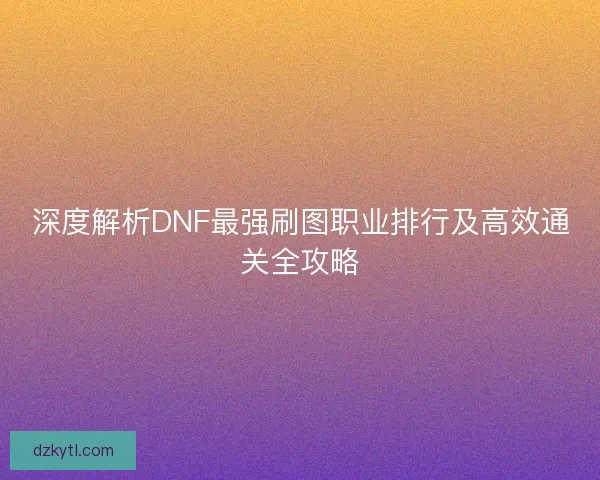 深度解析DNF最强刷图职业排行及高效通关全攻略 深度解析DNF最强刷图职业排行及高效通关全攻略