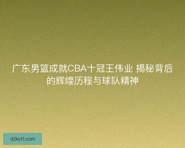 广东男篮成就CBA十冠王伟业 揭秘背后的辉煌历程与球队精神