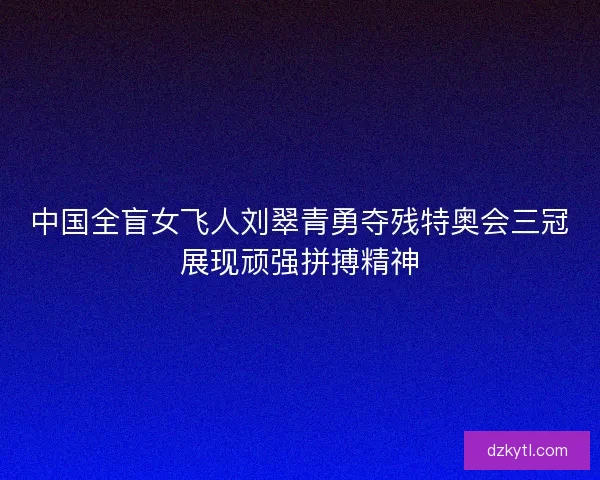 中国全盲女飞人刘翠青勇夺残特奥会三冠展现顽强拼搏精神