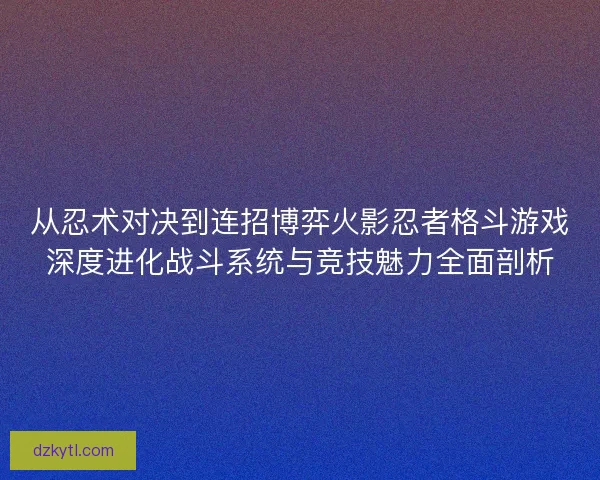 从忍术对决到连招博弈火影忍者格斗游戏深度进化战斗系统与竞技魅力全面剖析 从忍术对决到连招博弈火影忍者格斗游戏深度进化战斗系统与竞技魅力全面剖析