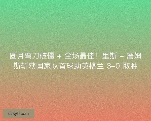 圆月弯刀破僵 + 全场最佳！里斯 - 詹姆斯斩获国家队首球助英格兰 3-0 取胜
