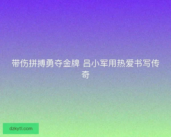 带伤拼搏勇夺金牌 吕小军用热爱书写传奇 带伤拼搏勇夺金牌 吕小军用热爱书写传奇