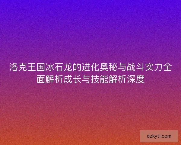 洛克王国冰石龙的进化奥秘与战斗实力全面解析成长与技能解析深度 洛克王国冰石龙的进化奥秘与战斗实力全面解析成长与技能解析深度