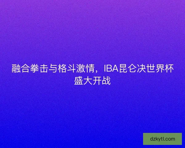 融合拳击与格斗激情,IBA昆仑决世界杯盛大开战 融合拳击与格斗激情,IBA昆仑决世界杯盛大开战
