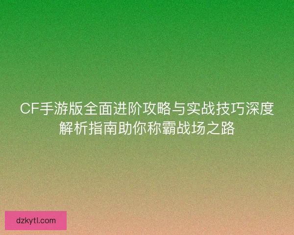 CF手游版全面进阶攻略与实战技巧深度解析指南助你称霸战场之路 CF手游版全面进阶攻略与实战技巧深度解析指南助你称霸战场之路