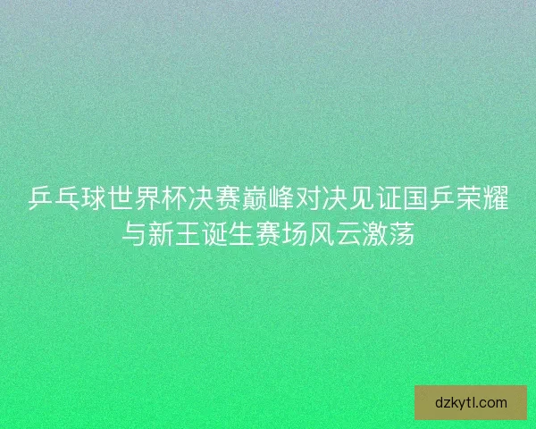 乒乓球世界杯决赛巅峰对决见证国乒荣耀与新王诞生赛场风云激荡