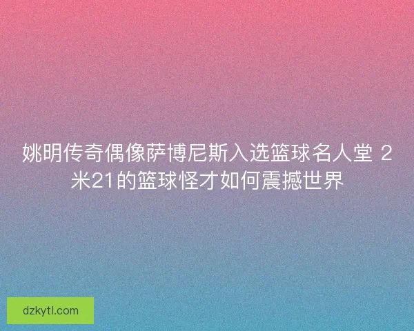 姚明传奇偶像萨博尼斯入选篮球名人堂 2米21的篮球怪才如何震撼世界