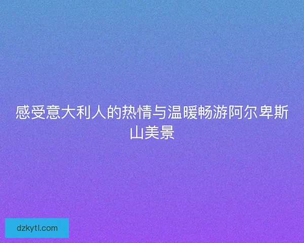 感受意大利人的热情与温暖畅游阿尔卑斯山美景