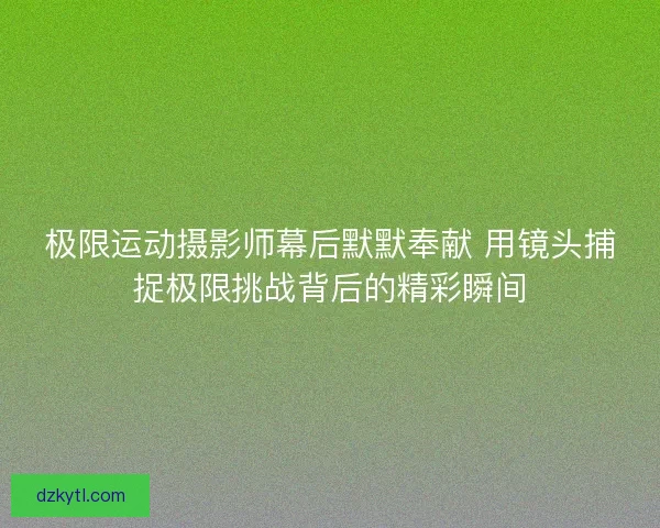 极限运动摄影师幕后默默奉献 用镜头捕捉极限挑战背后的精彩瞬间 极限运动摄影师幕后默默奉献 用镜头捕捉极限挑战背后的精彩瞬间