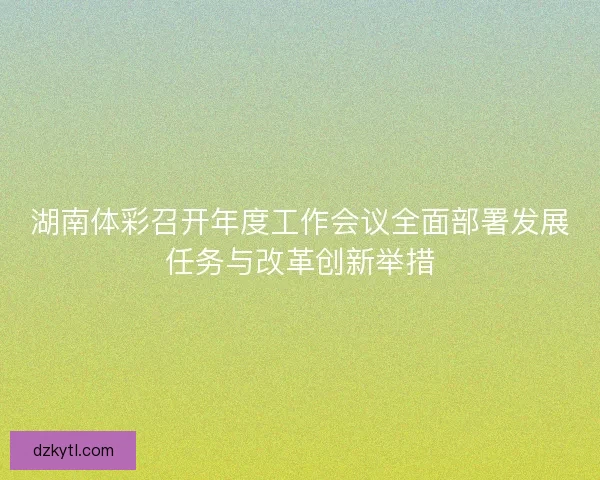 湖南体彩召开年度工作会议全面部署发展任务与改革创新举措 湖南体彩召开年度工作会议全面部署发展任务与改革创新举措