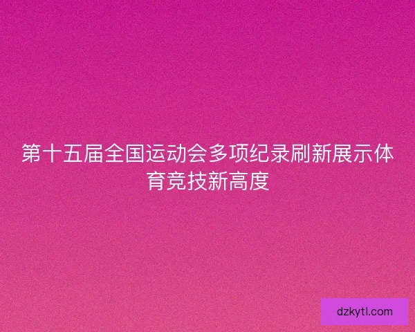 第十五届全国运动会多项纪录刷新展示体育竞技新高度 第十五届全国运动会多项纪录刷新展示体育竞技新高度