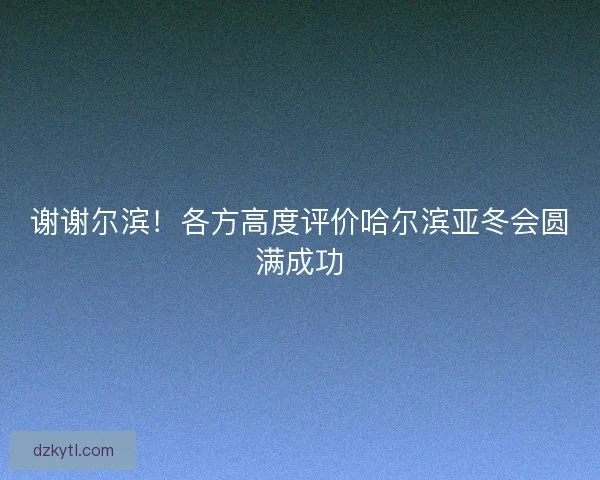谢谢尔滨!各方高度评价哈尔滨亚冬会圆满成功 谢谢尔滨!各方高度评价哈尔滨亚冬会圆满成功