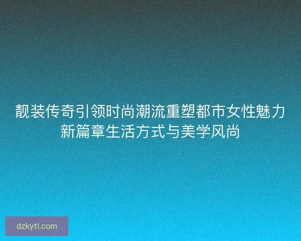 靓装传奇引领时尚潮流重塑都市女性魅力新篇章生活方式与美学风尚