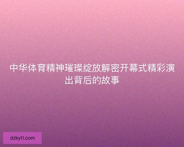 中华体育精神璀璨绽放解密开幕式精彩演出背后的故事 中华体育精神璀璨绽放解密开幕式精彩演出背后的故事