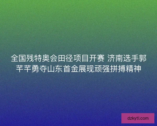 全国残特奥会田径项目开赛 济南选手郭芊芊勇夺山东首金展现顽强拼搏精神 全国残特奥会田径项目开赛 济南选手郭芊芊勇夺山东首金展现顽强拼搏精神