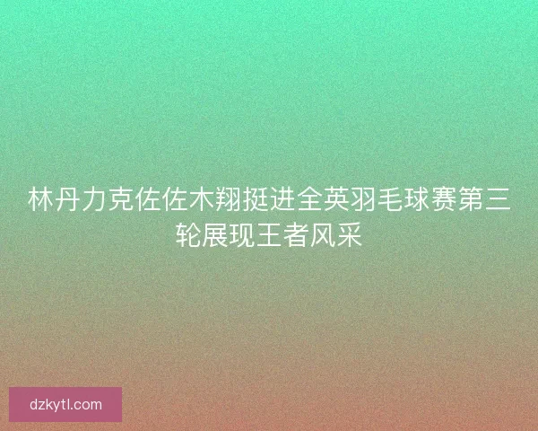 林丹力克佐佐木翔挺进全英羽毛球赛第三轮展现王者风采