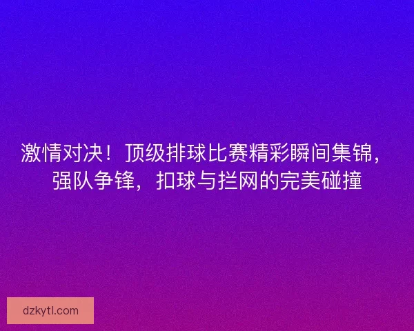 激情对决！顶级排球比赛精彩瞬间集锦，强队争锋，扣球与拦网的完美碰撞