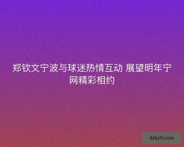 郑钦文宁波与球迷热情互动 展望明年宁网精彩相约 郑钦文宁波与球迷热情互动 展望明年宁网精彩相约