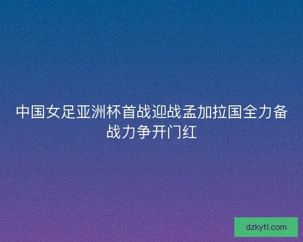 中国女足亚洲杯首战迎战孟加拉国全力备战力争开门红