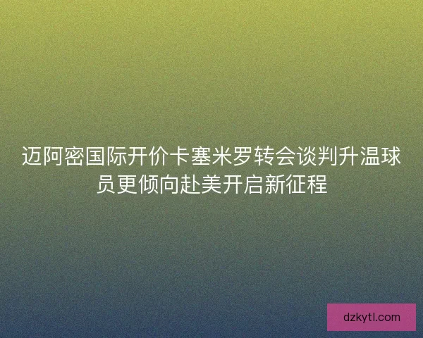 迈阿密国际开价卡塞米罗转会谈判升温球员更倾向赴美开启新征程