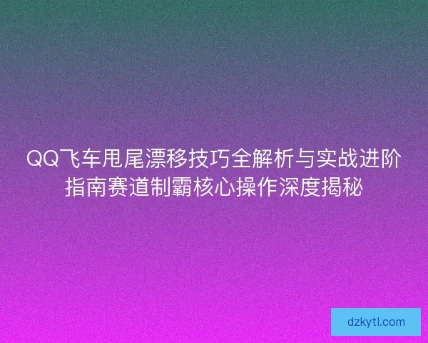 QQ飞车甩尾漂移技巧全解析与实战进阶指南赛道制霸核心操作深度揭秘