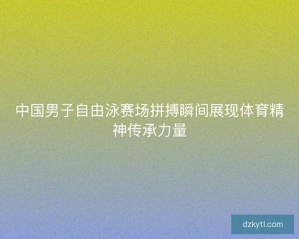 中国男子自由泳赛场拼搏瞬间展现体育精神传承力量