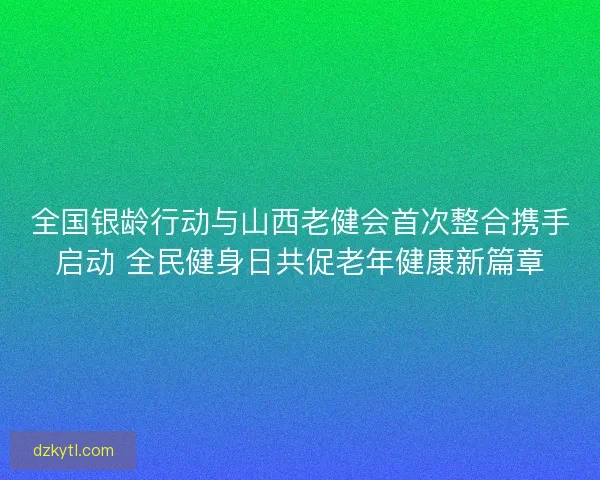 全国银龄行动与山西老健会首次整合携手启动 全民健身日共促老年健康新篇章