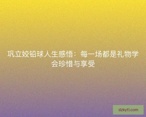 巩立姣铅球人生感悟:每一场都是礼物学会珍惜与享受 巩立姣铅球人生感悟:每一场都是礼物学会珍惜与享受
