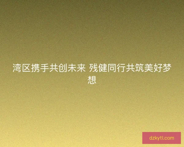 湾区携手共创未来 残健同行共筑美好梦想 湾区携手共创未来 残健同行共筑美好梦想