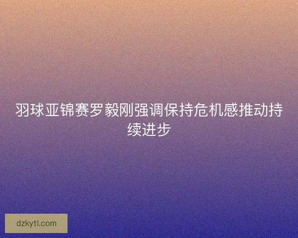 羽球亚锦赛罗毅刚强调保持危机感推动持续进步
