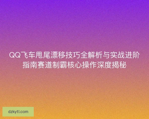 QQ飞车甩尾漂移技巧全解析与实战进阶指南赛道制霸核心操作深度揭秘