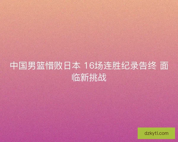 中国男篮惜败日本 16场连胜纪录告终 面临新挑战 中国男篮惜败日本 16场连胜纪录告终 面临新挑战