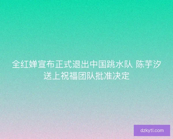 全红婵宣布正式退出中国跳水队 陈芋汐送上祝福团队批准决定