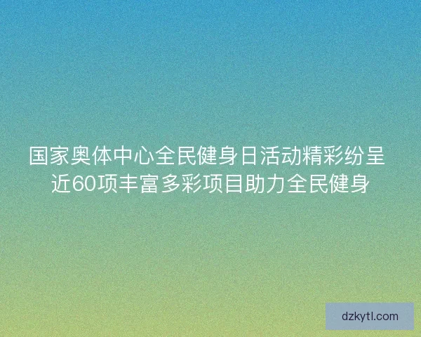 国家奥体中心全民健身日活动精彩纷呈 近60项丰富多彩项目助力全民健身
