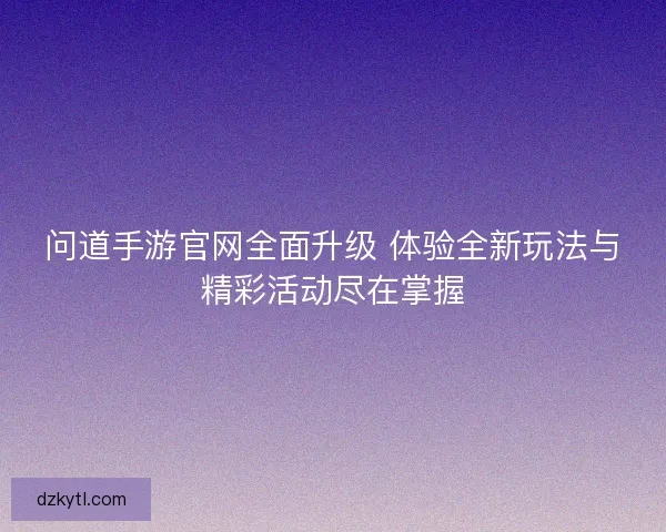 问道手游官网全面升级 体验全新玩法与精彩活动尽在掌握