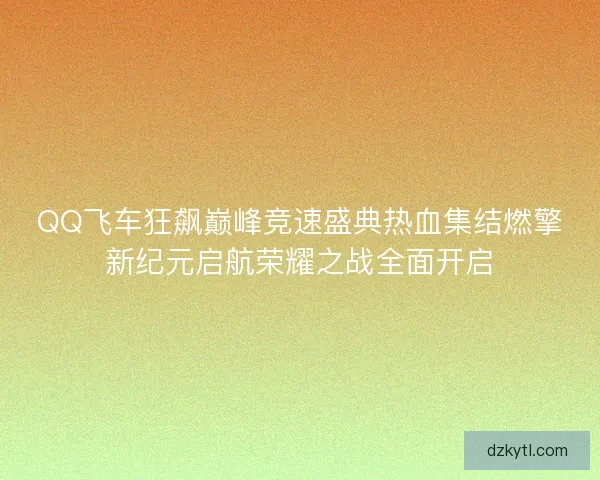 QQ飞车狂飙巅峰竞速盛典热血集结燃擎新纪元启航荣耀之战全面开启