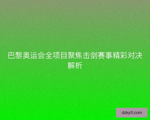巴黎奥运会全项目聚焦击剑赛事精彩对决解析